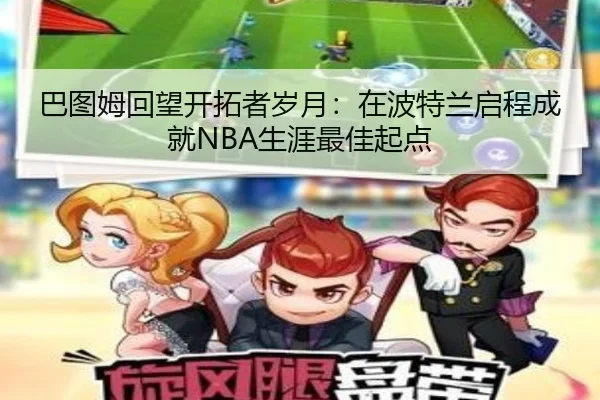 巴图姆回望开拓者岁月：在波特兰启程成就NBA生涯最佳起点